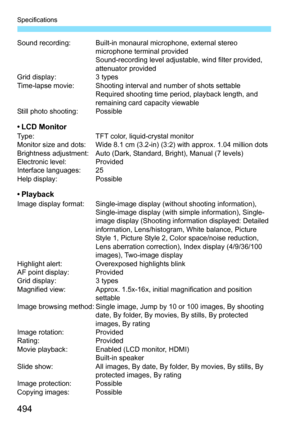 Page 494Specifications
494
Sound recording: Built-in monaural microphone, external stereo microphone terminal provided
Sound-recording level adjustable, wind filter provided, 
attenuator provided
Grid display: 3 types
Time-lapse movie: Shooting interval and number of shots settable Required shooting time period, playback length, and 
remaining card capacity viewable
Still photo shooting: Possible
•LCD MonitorType: TFT color, liquid-crystal monitor
Monitor size and dots: Wide 8.1 cm (3.2-in) (3:2) with approx....