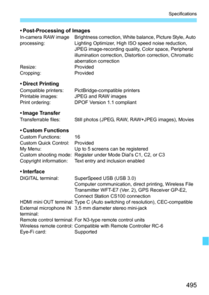 Page 495495
Specifications
• Post-Processing of ImagesIn-camera RAW image 
processing:Brightness correction, White balance, Picture Style, Auto 
Lighting Optimizer, High ISO speed noise reduction, 
JPEG image-recording quality, Color space, Peripheral 
illumination correction, Distortion correction, Chromatic 
aberration correction
Resize: Provided
Cropping: Provided
• Direct PrintingCompatible printers: PictBridge-compatible printers
Printable images: JPEG and RAW images
Print ordering: DPOF Version 1.1...