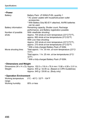 Page 496Specifications
496
•PowerBattery:Battery Pack  LP-E6N/LP-E6, quantity 1
* AC power usable with household power outlet  accessories.
* With Battery Grip BG-E11 attached, AA/R6 batteries  can be used.
Battery information: Remaining capacity, Shutter count, Recharge 
performance, and Battery registration possible
Number of possible 
shots: With viewfinder shooting:
Approx. 700 shots at room temperature (23°C/73°F), 
approx. 660 shots at low temperatures (0°C/32°F)
With Live View shooting:
Approx. 220 shots...