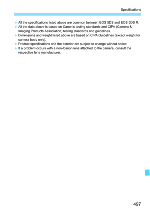 Page 497497
Specifications
All the specifications listed above are common between EOS 5DS and EOS 5DS R.
 All the data above is based on Canon’s testing standards and CIPA (Camera & 
Imaging Products Association) testing standards and guidelines.
 Dimensions and weight listed above are based on CIPA Guidelines (except weight for 
camera body only).
 Product specifications and the exterior are subject to change without notice.
 If a problem occurs with a non-Canon lens attached to the camera, consult the...