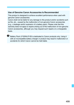 Page 499499
Use of Genuine Canon Accessories Is Recommended
This product is designed to achieve excellent performance when used with 
genuine Canon accessories.
Canon shall not be liable for any damage to this product and/or accidents such 
as fire, etc., caused by the malfunction of non-genuine Canon accessories 
(e.g., a leakage and/or explosion of a battery pack). Please note that this 
warranty does not apply to repairs arising out of the malfunction of non-genuine 
Canon accessories, although you may...