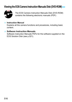 Page 516516
The EOS Camera Instruction Manuals Disk (DVD-ROM) 
contains the following electronic manuals (PDF):
 Instruction Manual
Explains all the camera functi ons and procedures, including basic 
content.
 Software Instruction Manuals
Software Instruction Manuals PDFs for the software supplied on the 
EOS Solution Disk (see p.521).
Viewing the EOS Camera Instruction Manuals Disk (DVD-ROM)
EOS Camera Instruction Manuals Disk XXX 
XXXXX
XXXXX
XXXXX
XXXXX
XXXXXCEL-XXX XXX...