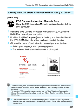 Page 517517
Viewing the EOS Camera Instruction Manuals Disk (DVD-ROM)
[WINDOWS ]
EOS Camera Instru ction Manuals Disk
Copy the PDF Instruction Manuals contained on the disk to 
your computer.
1Insert the EOS Camera Instruction Manuals Disk (DVD) into the 
DVD-ROM drive of your computer.
2Double-click [My Computer ] on the desktop and then double-click 
the DVD-ROM drive into which you have inserted the disk.
3Click on the name of the instruction manual you want to view.
 Select your language and operating...