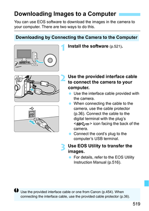 Page 519519
You can use EOS software to download the images in the camera to your computer. There are two ways to do this.
1Install the software (p.521).
2Use the provided interface cable 
to connect the camera to your 
computer.
Use the interface cable provided with 
the camera.
 When connecting the cable to the 
camera, use the cable protector 
(p.36). Connect the cable to the 
digital terminal with the plug’s 
< > icon facing the back of the 
camera.
 Connect the cord’s plug to the 
computer’s USB...