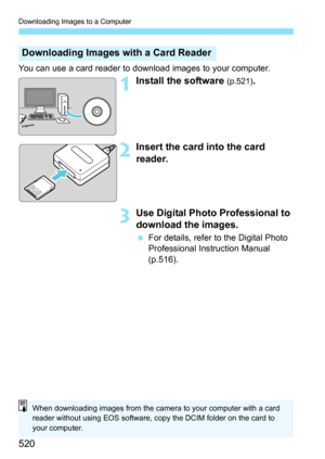 Page 520Downloading Images to a Computer
520
You can use a card reader to download images to your computer.
1Install the software (p.521).
2Insert the card into the card 
reader.
3Use Digital Photo Professional to 
download the images.
For details, refer to the Digital Photo 
Professional Instruction Manual 
(p.516).
Downloading Images with a Card Reader
When downloading images from the camera to your computer with a card 
reader without using EOS software, copy the DCIM folder on the card to 
your computer. 