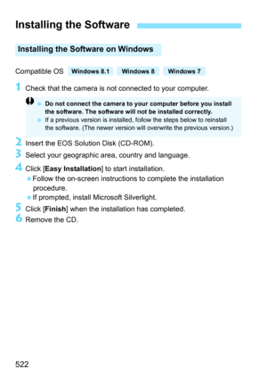 Page 522522
Compatible OS 
1Check that the camera is not connected to your computer.
2Insert the EOS Solution Disk (CD-ROM).
3Select your geographic area, country and language.
4Click [Easy Installation ] to start installation.
Follow the on-screen instructions to complete the installation  procedure.
If prompted, install Microsoft Silverlight.
5Click [ Finish ] when the installation has completed.
6Remove the CD.
Installing the Software
Installing the Software on Windows
Do not connect the camera to your...