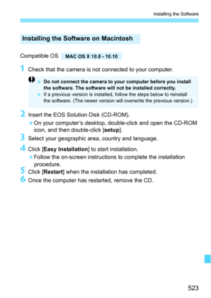 Page 523523
Installing the Software
Compatible OS 
1Check that the camera is not connected to your computer.
2Insert the EOS Solution Disk (CD-ROM).
On your computer’s desktop, double-click and open the CD-ROM icon, and then double-click [ setup].
3Select your geographic area, country and language.
4Click [ Easy Installation ] to start installation.
Follow the on-screen instructions to complete the installation  procedure.
5Click [ Restart ] when the installation has completed.
6Once the computer has...