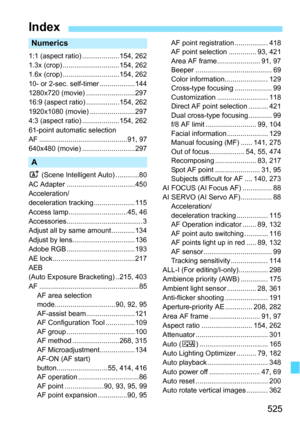 Page 525525
Index
Numerics
1:1 (aspect ratio) ...................154, 262
1.3x (crop) .............................154, 262
1.6x (crop) .............................154, 262
10- or 2-sec. self-timer ..................144
1280x720 (movie) .........................297
16:9 (aspect ratio) .................154, 262
1920x1080 (movie) .......................297
4:3 (aspect ratio) ...................154, 262
61-point automatic selection
AF .............................................91, 97
640x480 (movie)...