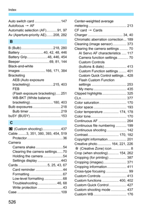 Page 526526
Index
Auto switch card ........................... 147
Autofocus 9 AF
Automatic selection (AF)........... 91, 97
Av (Aperture-priority AE)....... 208, 282
B
B (Bulb) ................................. 218, 280
Battery ........................ 40, 42, 48, 446
Battery Grip..................... 48, 446, 454
Beeper .............................. 69, 81, 144
Black-and-white
images .......................... 166, 171, 384
Bracketing AEB (Auto exposure
bracketing)........................ 215, 403
FEB
(Flash...