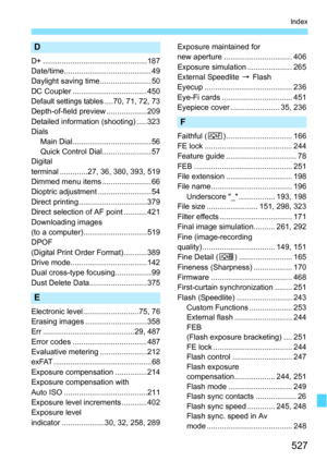 Page 527527
Index
D
D+ .................................................187
Date/time.........................................49
Daylight saving time ........................ 50
DC Coupler ...................................450
Default settings tables....70, 71, 72, 73
Depth-of-field preview ...................209
Detailed information (shooting) .....323
Dials Main Dial..................................... 56
Quick Control Dial....................... 57
Digital
terminal .............27, 36, 380, 393, 519
Dimmed...