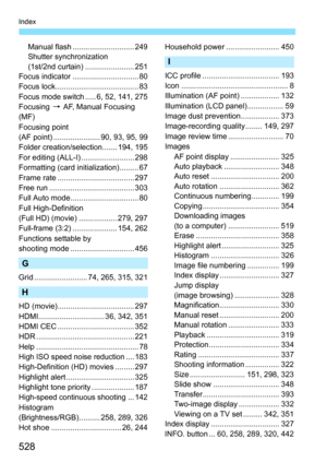 Page 528528
Index
Manual flash ............................. 249
Shutter synchronization
(1st/2nd curtain) ....................... 251
Focus indicator ............................... 80
Focus lock....................................... 83
Focus mode switch ..... 6, 52, 141, 275
Focusing  9 AF, Manual Focusing 
(MF)
Focusing point
(AF point) ...................... 90, 93, 95, 99
Folder creation/selection....... 194, 195
For editing (ALL-I) ......................... 298
Formatting (card initialization)............