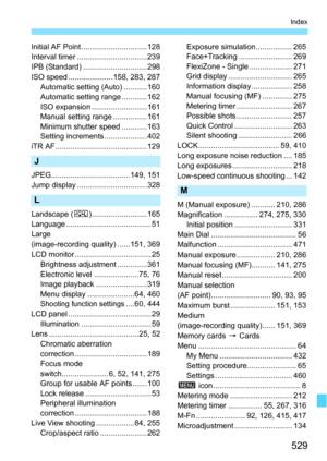 Page 529529
Index
Initial AF Point ...............................128
Interval timer .................................239
IPB (Standard) ..............................298
ISO speed .....................158, 283, 287Automatic setting (Auto) ...........160
Automatic setting range ............162
ISO expansion ..........................161
Manual setting range ................161
Minimum shutter speed ............163
Setting increments ....................402
iTR AF ...........................................129
J...