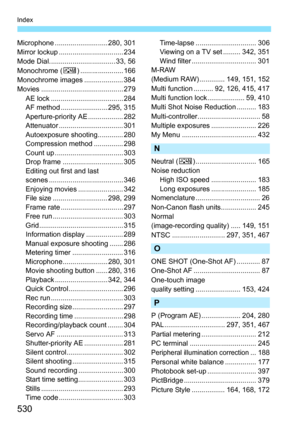 Page 530530
Index
Microphone ........................... 280, 301
Mirror lockup ................................. 234
Mode Dial.................................. 33, 56
Monochrome (V) ...................... 166
Monochrome images .................... 384
Movies .......................................... 279 AE lock ..................................... 284
AF method ........................ 295, 315
Aperture-priority AE .................. 282
Attenuator ................................. 301
Autoexposure...