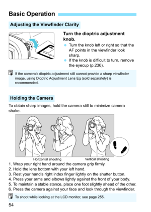 Page 5454Turn the dioptric adjustment 
knob.

Turn the knob left or right so that the 
AF points in the viewfinder look 
sharp.
 If the knob is difficult to turn, remove 
the eyecup (p.236).
To obtain sharp images, hold the camera still to minimize camera 
shake.
1. Wrap your right hand around the camera grip firmly.
2. Hold the lens bottom with your left hand.
3. Rest your hand’s right index finger lightly on the shutter button.
4. Press your arms and elbows lightly  against the front of your body.
5. 
To...