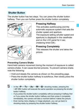 Page 5555
Basic Operation
The shutter button has two steps. You can press the shutter button 
halfway. Then you can further press the shutter button completely.
Pressing Halfway
This activates autofocusing and the 
automatic exposure system that sets the 
shutter speed and aperture.
The exposure setting (shutter speed and 
aperture) is displayed in the viewfinder 
and on the LCD panel for 4 sec. 
(metering timer/0).
Pressing Completely
This releases the shutter and takes the 
picture.
Preventing Camera Shake...