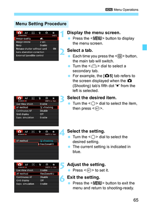 Page 6565
3 Menu Operations
1Display the menu screen.
Press the < M> button to display 
the menu screen.
2Select a tab.
 Each time you press the  button, 
the main tab will switch.
 Turn the < 6> dial to select a 
secondary tab.
 For example, the [ z5] tab refers to 
the screen displayed when the  z 
(Shooting) tab’s fifth dot “ ” from the 
left is selected.
3Select the desired item.
 Turn the < 5> dial to select the item, 
then press < 0>.
4Select the setting.
 Turn the < 5> dial to select the 
desired...