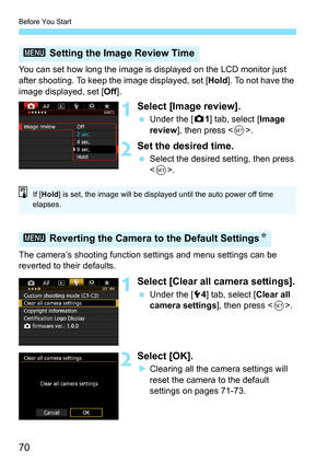 Page 70Before You Start
70
You can set how long the image is displayed on the LCD monitor just 
after shooting. To keep the image displayed, set [Hold]. To not have the 
image displayed, set [ Off].
1Select [Image review].
Under the [z 1] tab, select [Image 
review ], then press < 0>.
2Set the desired time.
 Select the desired setting, then press 
.
The camera’s shooting function  settings and menu settings can be 
reverted to their defaults.
1Select [Clear all camera settings].
 Under the [5 4] tab, select...