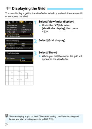 Page 7474
You can display a grid in the viewfinder to help you check the camera tilt or compose the shot.
1Select [Viewfinder display].
Under the [5 2] tab, select 
[Viewfinder display ], then press 
< 0 >.
2Select [Grid display].
3Select [Show].
When you exit the menu, the grid will 
appear in the viewfinder.
l  Displaying the Grid
You can display a grid on the LCD monitor during Live View shooting and 
before you start shooting a movie (p.265, 315). 