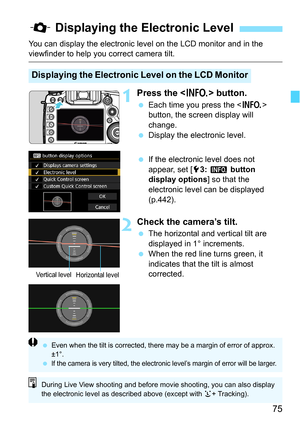 Page 7575
You can display the electronic level on the LCD monitor and in the viewfinder to help you correct camera tilt.
1Press the  button.
Each time you press the  
button, the screen display will 
change.
 Display the electronic level.
 If the electronic level does not 
appear, set [5 3: z  button 
display options] so that the 
electronic level can be displayed 
(p.442).
2Check the camera’s tilt.
 The horizontal and vertical tilt are 
displayed in 1° increments.
 When the red line turns green, it...