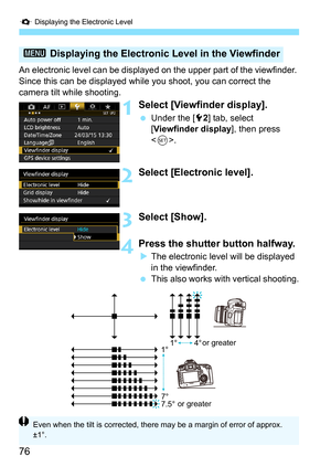 Page 76Q Displaying the Electronic Level
76
An electronic level can be displayed  on the upper part of the viewfinder. 
Since this can be displayed while  you shoot, you can correct the 
camera tilt while shooting.
1Select [Viewfinder display].
 Under the [5 2] tab, select 
[Viewfinder display ], then press 
< 0 >.
2Select [Electronic level].
3Select [Show].
4Press the shutter button halfway.
The electronic level will be displayed 
in the viewfinder.
 This also works with vertical shooting.
3  Displaying the...