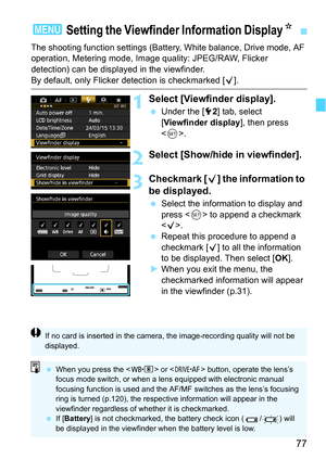 Page 7777
The shooting function settings (Battery, White balance, Drive mode, AF 
operation, Metering mode, Image quality: JPEG/RAW, Flicker 
detection) can be displayed in the viewfinder.
By default, only Flicker detection is checkmarked [X].
1Select [Viewfinder display].
Under the [5 2] tab, select 
[Viewfinder display ], then press 
< 0 >.
2Select [Show/hide in viewfinder].
3Checkmark [ X] the information to 
be displayed.
 Select the information to display and 
press < 0> to append a checkmark 
< X>.
...