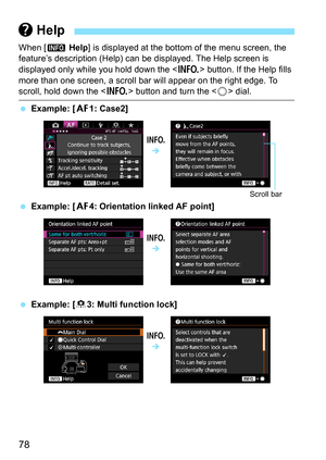 Page 7878
When [z Help] is displayed at the bottom of the menu screen, the 
feature’s description (Help) can be displayed. The Help screen is 
displayed only while you hold down the < B> button. If the Help fills 
more than one screen, a scroll bar will appear on the right edge. To 
scroll, hold down the < B> button and turn the < 5> dial.
 Example: [ 21: Case2]
 Example: [ 24: Orientation linked AF point]
 Example: [ 83: Multi function lock]
 Help
B

Scroll bar
B
B 