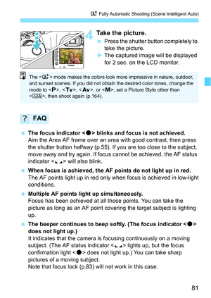 Page 8181
A Fully Automatic Shooting (Scene Intelligent Auto)
4Take the picture.
Press the shutter button completely to 
take the picture.
 The captured image will be displayed 
for 2 sec. on the LCD monitor.
 The focus indicator  blinks and focus is not achieved.
Aim the Area AF frame over an area with good contrast, then press 
the shutter button halfway (p.55). If you are too close to the subject, 
move away and try again. If focus cannot be achieved, the AF status 
indicator < e> will also blink.
 When...