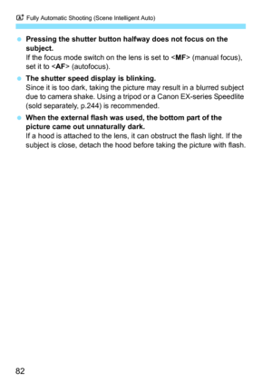 Page 82A Fully Automatic Shooting (Scene Intelligent Auto)
82
Pressing the shutter button halfway does not focus on the 
subject.
If the focus mode switch on the lens is set to < MF> (manual focus), 
set it to < AF> (autofocus).
 The shutter speed display is blinking.
Since it is too dark, taking the pict ure may result in a blurred subject 
due to camera shake. Using a tripod or a Canon EX-series Speedlite 
(sold separately, p.244) is recommended.
 When the external flash was used, the bottom part of the...