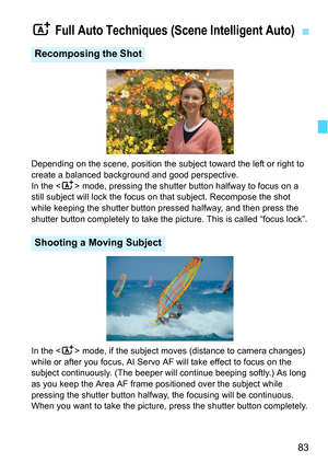 Page 8383
Depending on the scene, position the subject toward the left or right to 
create a balanced background and good perspective.
In the  mode, pressing the shutter button halfway to focus on a 
still subject will lock the focus on  that subject. Recompose the shot 
while keeping the shutter button pressed halfway, and then press the 
shutter button completely to take the picture. This is called “focus lock”.
In the < A> mode, if the subject moves (distance to camera changes) 
while or after you focus, AI...
