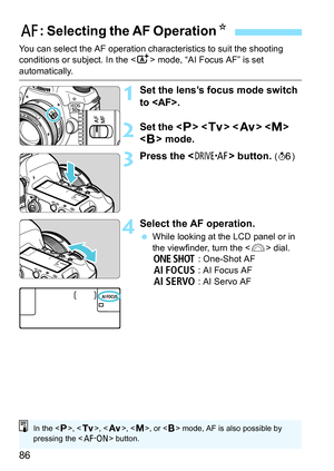 Page 8686
You can select the AF operation characteristics to suit the shooting 
conditions or subject. In the  mode, “AI Focus AF” is set 
automatically.
1Set the lens’s focus mode switch 
to .
2Set the < d> < s >   
< F > mode.
3Press the  button. (9 )
4Select the AF operation.
While looking at the LCD panel or in 
the viewfinder, turn the < 6> dial.
X  : One-Shot AF
9  : AI Focus AF
Z  : AI Servo AF
f: Selecting the AF Operation N
In the , < s>, < f >, , or < F> mode, AF is also possible by 
pressing the <...