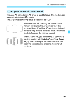 Page 9797
AF Area Selection ModesN
The Area AF frame (entire AF area) is used to focus. This mode is set 
automatically in the  mode.
The AF point(s) achieving focus is displayed as < S>.
With One-Shot AF, pressing the shutter button 
halfway will display the AF point(s) < S> that 
achieved focus. If multiple AF points are displayed, 
it means they all have achieved focus. This mode 
tends to focus on the nearest subject.
With AI Servo AF, you can set the AI Servo AF’s 
starting position with [ Initial AF pt,...