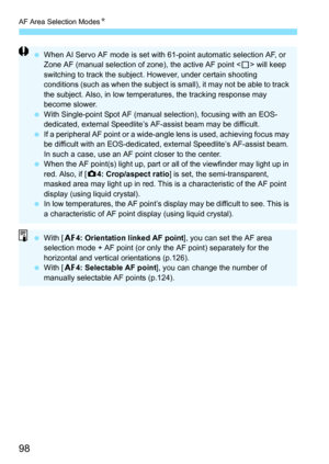 Page 98AF Area Selection ModesN
98
When AI Servo AF mode is set with 61-point automatic selection AF, or 
Zone AF (manual selection of zone), the active AF point < S> will keep 
switching to track the subject. However, under certain shooting 
conditions (such as when the subject is small), it may not be able to track 
the subject. Also, in low temperat ures, the tracking response may 
become slower.
 With Single-point Spot AF (manual selection), focusing with an EOS-
dedicated, external Speedlite’s AF-assist...