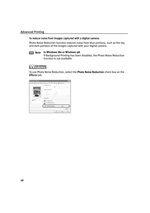 Page 21Advanced Printing
16
To reduce noise from images captured with a digital camera:
To reduce noise from images captured with a digital camera:To reduce noise from images captured with a digital camera: To reduce noise from images captured with a digital camera:
Photo Noise Reduction function reduces noise from blue portions, such as the sky 
and dark portions of the images captured with your digital camera.
To use Photo Noise Reduction, select the Photo Noise Reduction
Photo Noise ReductionPhoto Noise...