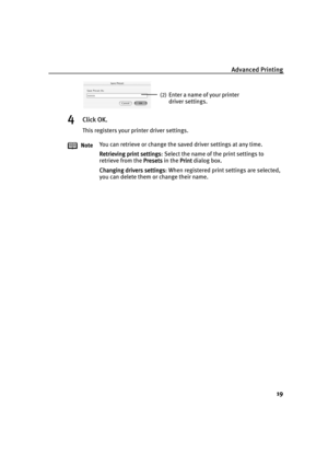 Page 24Advanced Printing
19
4Click OK.
This registers your printer driver settings.
NoteYou can retrieve or change the saved driver settings at any time.
Retrieving print settings
Retrieving print settingsRetrieving print settings Retrieving print settings: Select the name of the print settings to 
retrieve from the Presets
PresetsPresets Presets in the Print
PrintPrint Print dialog box.
Changing drivers settings
Changing drivers settingsChanging drivers settings Changing drivers settings: When registered print...