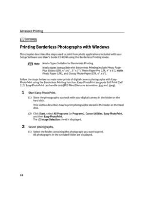 Page 27Advanced Printing
22
Printing Borderless Photographs with Windows
This chapter describes the steps used to print from photo applications included with your 
Setup Software and User’s Guide CD-ROM using the Borderless Printing mode.
Follow the steps below to create color prints of digital camera photographs with Easy-
PhotoPrint using the Borderless Printing function. Easy-PhotoPrint supports Exif Print (Exif 
2.2). Easy-PhotoPrint can handle only JPEG files (filename extension: .jpg and .jpeg).
1Start...