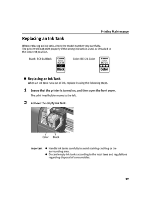 Page 44Printing Maintenance
39
Replacing an Ink Tank
When replacing an ink tank, check the model number very carefully. 
The printer will not print properly if the wrong ink tank is used, or installed in 
the incorrect position.
„Replacing an Ink Tank
When an ink tank runs out of ink, replace it using the following steps.
1Ensure that the printer is turned on, and then open the front cover.
The print head holder moves to the left.
2Remove the empty ink tank.
ImportantzHandle ink tanks carefully to avoid...