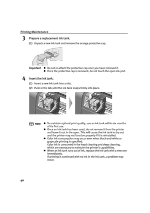 Page 45Printing Maintenance
40
3Prepare a replacement ink tank.
(1)Unpack a new ink tank and remove the orange protective cap.
4Insert the ink tank.
(1)Insert a new ink tank into a slot.
(2)Push in the tab until the ink tank snaps firmly into place. ImportantzDo not re-attach the protective cap once you have removed it.
zOnce the protective cap is removed, do not touch the open ink port.
NotezTo maintain optimal print quality, use an ink tank within six months 
of its first use.
zOnce an ink tank has been used,...