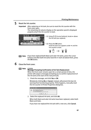 Page 46Printing Maintenance
41
5Reset the ink counter.
6Close the front cover.
ImportantAfter replacing an ink tank, be sure to reset the ink counter with the 
front cover open.
The remaining ink volume display on the operation panel is displayed 
properly only if the ink counter is reset.
NoteIf you have replaced both black and color ink tanks, press the cursor 
buttons and after both ink tanks have themark set above them, press 
the OK
OKOK OK button.
Note
Message Prompting Confirmation of Ink Tank...