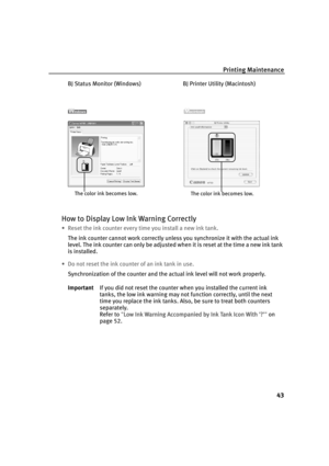 Page 48Printing Maintenance
43
BJ Status Monitor (Windows) BJ Printer Utility (Macintosh)
How to Display Low Ink Warning Correctly
• Reset the ink counter every time you install a new ink tank.
The ink counter cannot work correctly unless you synchronize it with the actual ink 
level. The ink counter can only be adjusted when it is reset at the time a new ink tank 
is installed.
• Do not reset the ink counter of an ink tank in use.
Synchronization of the counter and the actual ink level will not work properly....