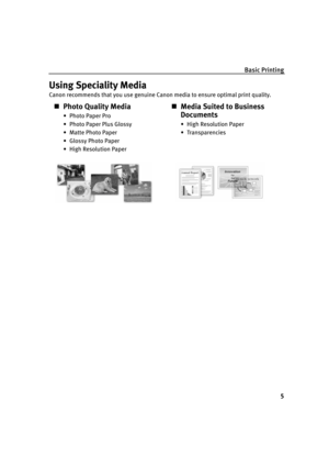 Page 10Basic Printing
5
Using Speciality Media
Canon recommends that you use genuine Canon media to ensure optimal print quality.
„Photo Quality Media
•Photo Paper Pro
• Photo Paper Plus Glossy
• Matte Photo Paper
• Glossy Photo Paper
• High Resolution Paper
„Media Suited to Business 
Documents
• High Resolution Paper
• Transparencies 