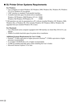 Page 2422
„
„„ „BJ Printer Driver Systems Requirements
For Windows
• Use a computer on which Windows XP, Windows 2000, Windows Me, Windows 98, Windows 
NT 4.0 or Windows 95 can operate.
• USB* interface or standard 25 pin parallel interface
• Available hard-disk space for printer driver installation
Windows XP/Windows 2000/Windows NT 4.0: 50MB
Windows Me/Windows 98/Windows 95:  15MB
* USB operation can only be guaranteed on a PC with pre-installed Windows XP, Windows 2000, 
Windows Me, or Windows 98. (This...