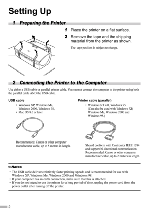 Page 42
Setting Up
1 Preparing the Printer
1
11 1Place the printer on a flat surface.
2
22 2Remove the tape and the shipping 
material from the printer as shown.
The tape position is subject to change.
2 Connecting the Printer to the Computer 
Use either a USB cable or parallel printer cable. You cannot connect the computer to the printer using both 
the parallel cable AND the USB cable.
.
• The USB cable delivers relatively faster printing speeds and is recommended for use with 
Windows XP, Windows Me,...