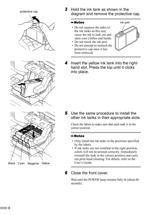 Page 86
3
33 3Hold the ink tank as shown in the 
diagram and remove the protective cap.
4
44 4Insert the yellow ink tank into the right-
hand slot. Press the top until it clicks 
into place.
5
55 5Use the same procedure to install the 
other ink tanks in their appropriate slots.
Check the labels to make sure that each tank is in the 
correct position.
6
66 6Close the front cover.
Wait until the POWER lamp remains fully lit (about 60 
seconds).
• Do not squeeze the sides of 
the ink tanks as this may 
cause the...