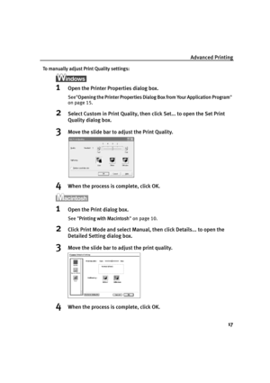 Page 19Advanced Printing17
To manually adjust Print Quality settings:
1Open the Printer Properties dialog box.
SeeOpening the Printer Properties Dialog  Box from Your Application Program 
on page 15.
2Select Custom in Print Quality, then click Set... to open the Set Print 
Quality dialog box. 
3Move the slide bar to ad just the Print Quality.
4When the process is complete, click OK.
1Open the Print dialog box.
See Printing with Macintosh  on page 10.
2Click Print Mode and select Manual, then click Details... to...