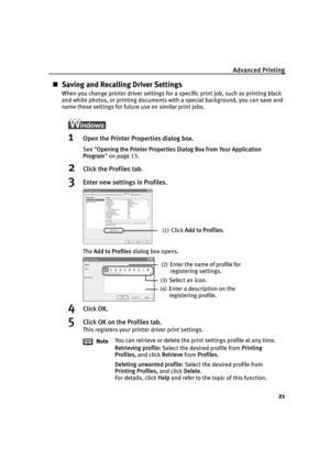 Page 23Advanced Printing21
„Saving and Recalling Driver Settings
When you change printer driver settings for a specific print job, such as printing black 
and white photos, or printing documents with a special background, you can save and 
name these settings for future use on similar print jobs.
1Open the Printer Properties dialog box.
See  Opening the Printer Properties Dialog Box from Your Application 
Program  on page 15.
2Click the Profiles tab.
3Enter new settings in Profiles.
The  Add to Profiles  dialog...