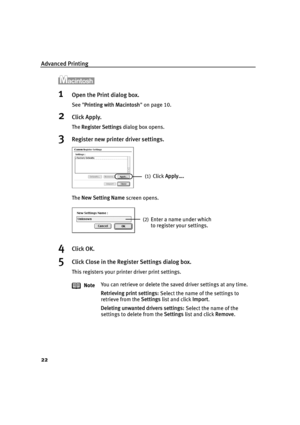 Page 24Advanced Printing
22
1Open the Print dialog box.
See Printing with Macintosh  on page 10.
2Click Apply.
The  Register Settings  dialog box opens.
3Register new printer driver settings.
The New Setting Name  screen opens.
4Click OK.
5Click Close in the Register Settings dialog box.
This registers your printer driver print settings.
Note You can retrieve or delete the sa
ved driver settings at any time.
Retrieving print settings:  Select the name of the settings to 
retrieve from the  Settings list and...