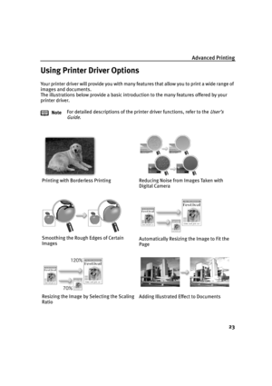 Page 25Advanced Printing
23
Using Printer Driver Options
Your printer driver will provide you with many features that allow you to print a wide range of 
images and documents.
The illustrations below provide a basic introduction to the many features offered by your 
printer driver.
NoteFor detailed descriptions of the printer driver functions, refer to the 
User’s 
Guide
.
Printing with Borderless Printing Reducing Noise from Images Taken with 
Digital Camera
Smoothing the Rough Edges of Certain...