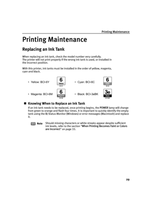 Page 31Printing Maintenance29
Printing Maintenance
Replacing an Ink Tank
When replacing an ink tank, check the model number very carefully. 
The printer will not print properly if the wrong ink tank is used, or installed in 
the incorrect position.
With this printer, ink tanks must be installed in the order of yellow, magenta, 
cyan and black.• Yellow: BCI-6Y • Cyan: BCI-6C
• Magenta: BCI-6M • Black: BCI-3eBK
„Knowing When to Replace an Ink Tank
If an ink tank needs to be replaced, once printing begins, the...