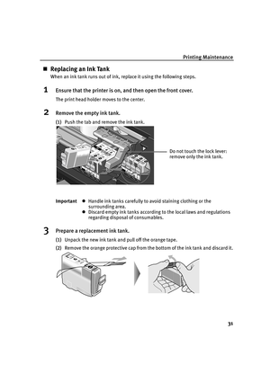 Page 33Printing Maintenance
31
„Replacing an Ink Tank
When an ink tank runs out of ink, replace it using the following steps.
1Ensure that the printer is on, and then open the front cover.
The print head holder moves to the center.
2Remove the empty ink tank.
(1)Push the tab and remove the ink tank.
3Prepare a replacement ink tank.
(1)Unpack the new ink tank and pull off the orange tape.
(2)Remove the orange protective cap from the bottom of the ink tank and discard it. ImportantzHandle ink tanks carefully to...