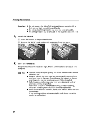 Page 34Printing Maintenance
32
4Install the ink tank.
(1)Insert the ink tank in the print head holder.
(2)Press on the PUSH mark until the ink tank snaps firmly into place.
5Close the front cover.
The print head holder moves to the right. The ink tank installation process is now 
complete. ImportantzDo not squeeze the side of ink tanks as this may cause the ink to 
leak out and stain your clothes and hands.
zDo not re-attach the protective cap once you have removed it.
zOnce the protective cap is removed, do...